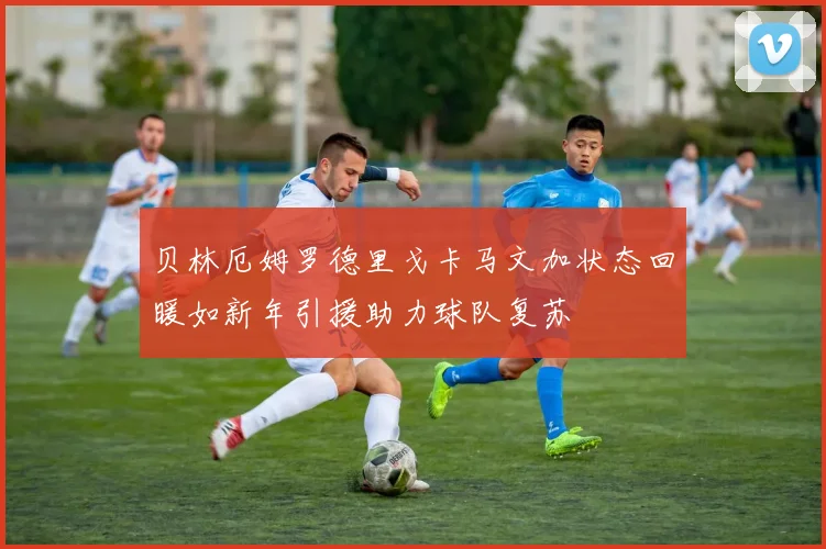 贝林厄姆罗德里戈卡马文加状态回暖如新年引援助力球队复苏