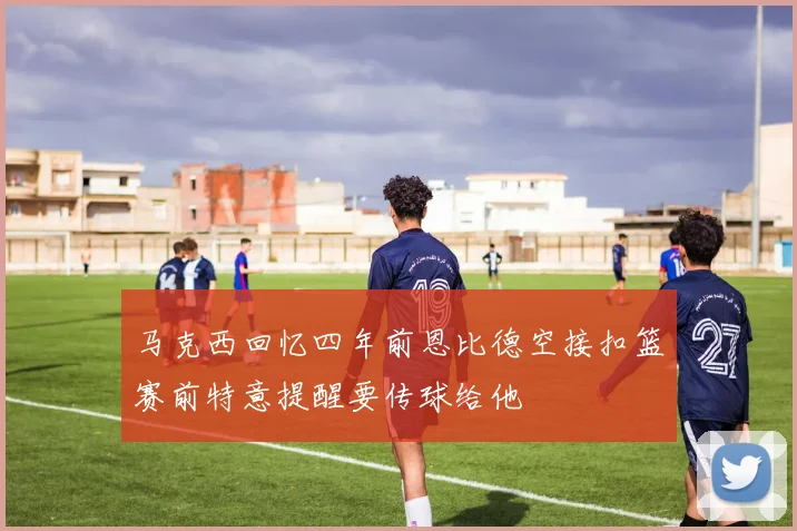 马克西回忆四年前恩比德空接扣篮赛前特意提醒要传球给他