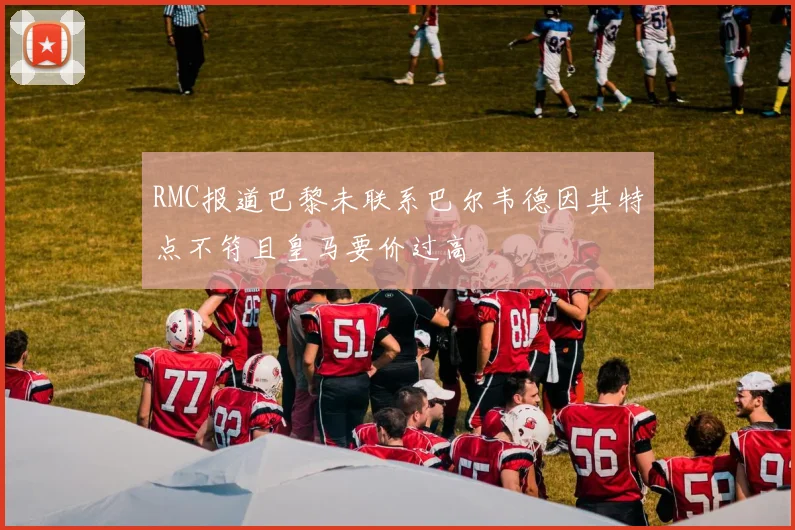 RMC报道巴黎未联系巴尔韦德因其特点不符且皇马要价过高