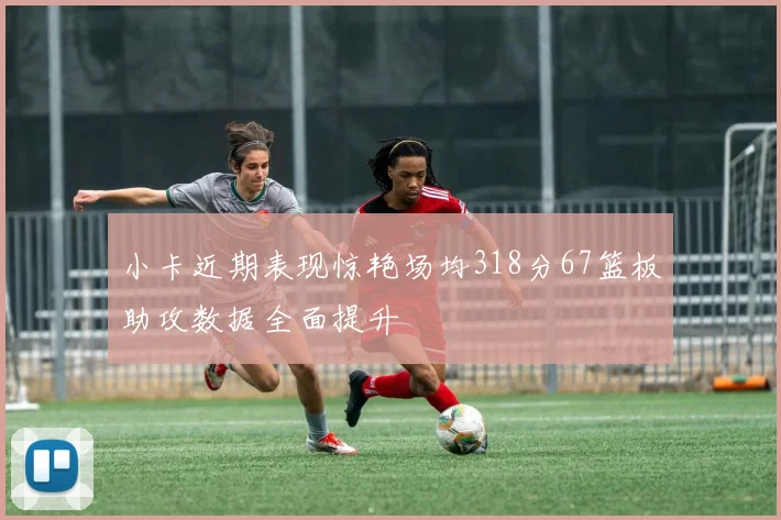 小卡近期表现惊艳场均318分67篮板助攻数据全面提升