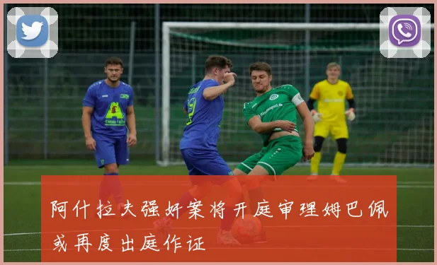 阿什拉夫强奸案将开庭审理姆巴佩或再度出庭作证