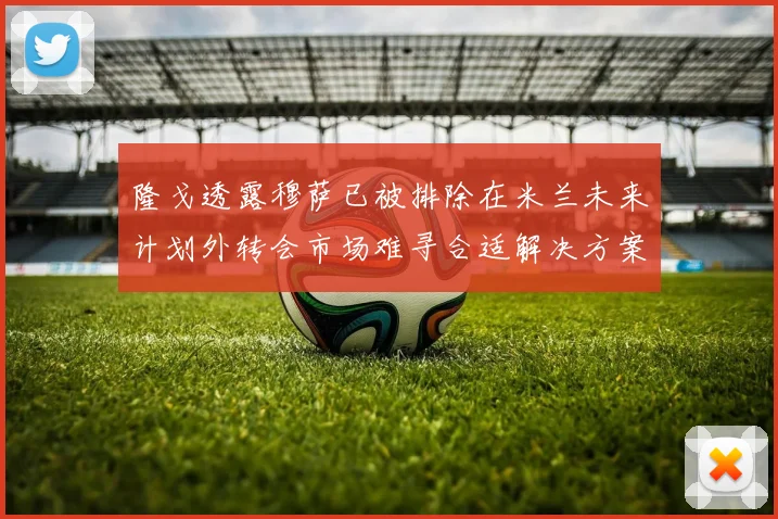 隆戈透露穆萨已被排除在米兰未来计划外转会市场难寻合适解决方案