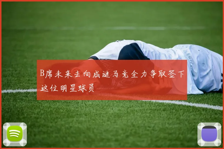B席未来去向成谜马竞全力争取签下这位明星球员