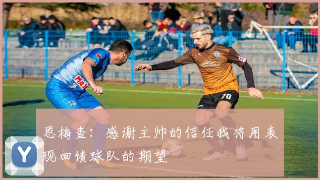 恩梅查：感谢主帅的信任我将用表现回馈球队的期望