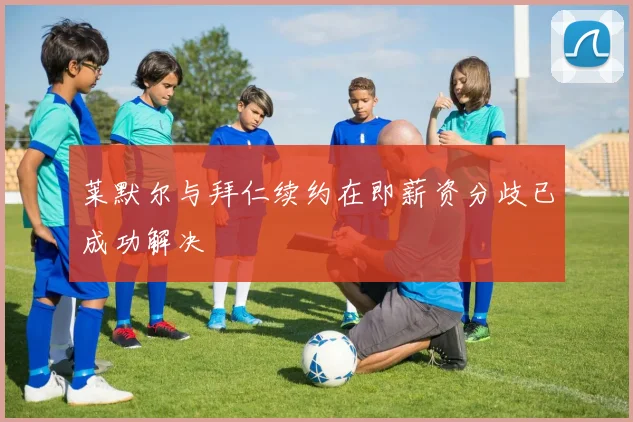 莱默尔与拜仁续约在即薪资分歧已成功解决