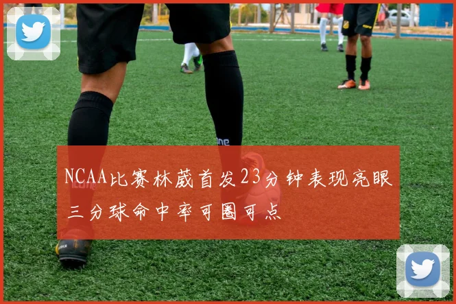 NCAA比赛林葳首发23分钟表现亮眼三分球命中率可圈可点