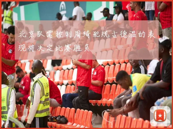 北京队需控制周琦犯规古德温的表现将决定比赛胜负