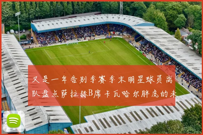 又是一年告别季赛季末明星球员离队盘点萨拉赫B席卡瓦哈尔胖虎的未来去向