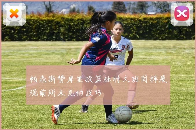 帕森斯赞库里投篮独特文班同样展现前所未见的技巧