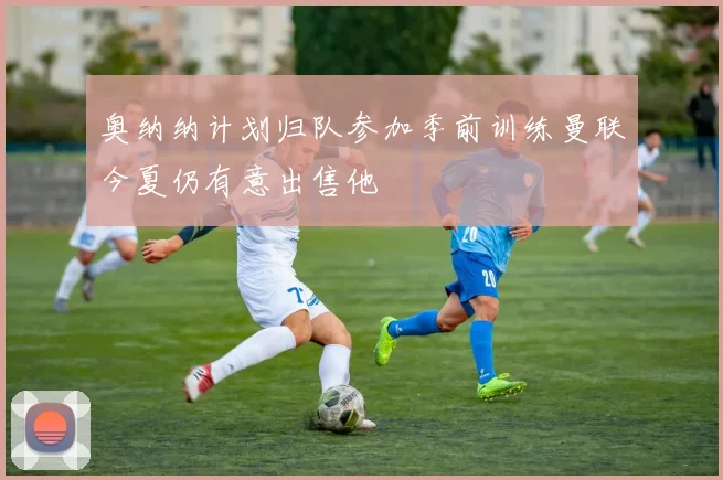 奥纳纳计划归队参加季前训练曼联今夏仍有意出售他