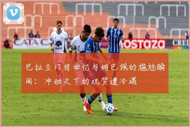 巴拉圭门将回忆与姆巴佩的尴尬瞬间：冲动之下的祝贺遭冷遇