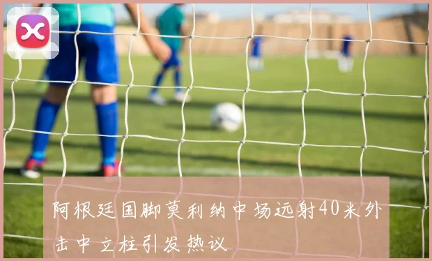 阿根廷国脚莫利纳中场远射40米外击中立柱引发热议