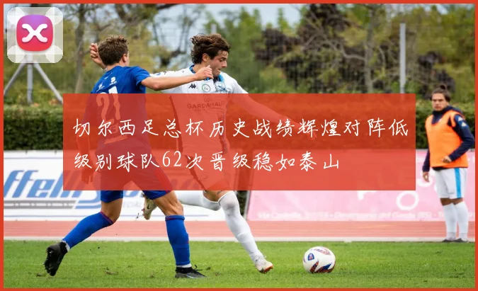 切尔西足总杯历史战绩辉煌对阵低级别球队62次晋级稳如泰山